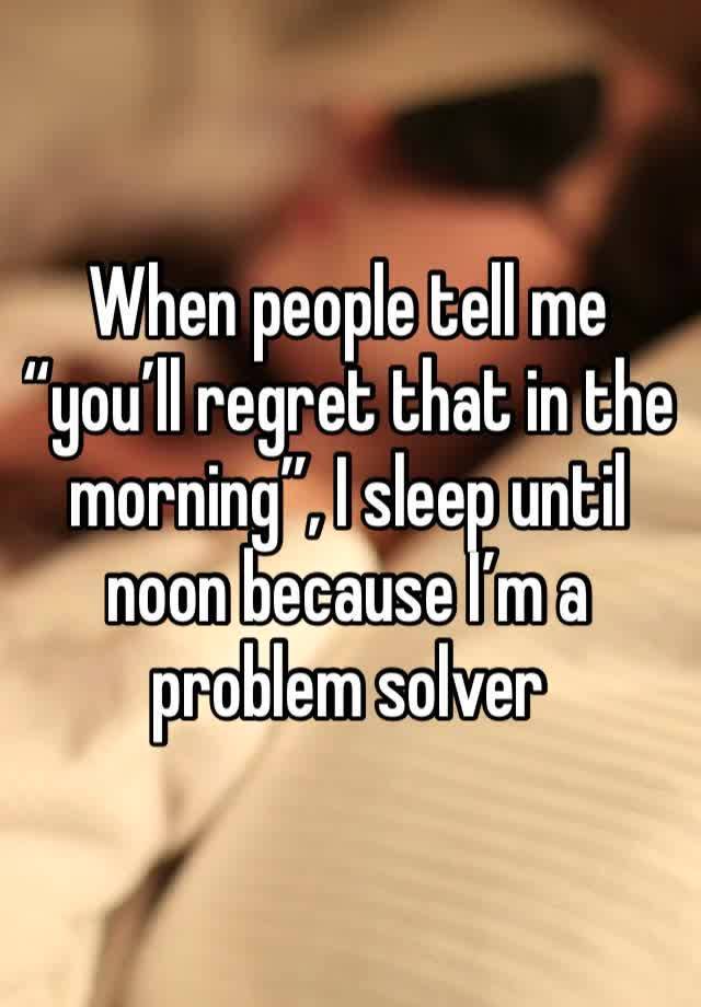 When people tell me “you’ll regret that in the morning”, I sleep until noon because I’m a problem solver 