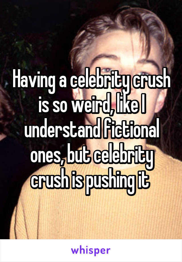 Having a celebrity crush is so weird, like I understand fictional ones, but celebrity crush is pushing it 