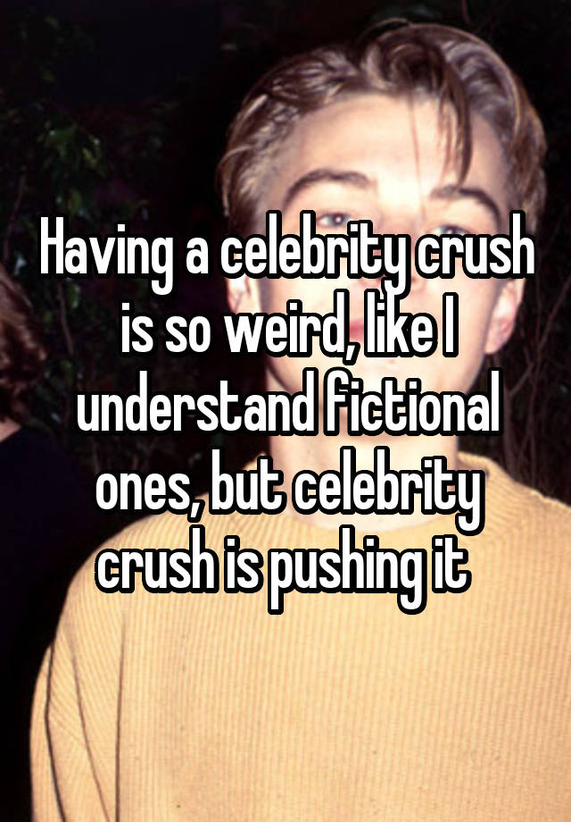 Having a celebrity crush is so weird, like I understand fictional ones, but celebrity crush is pushing it 