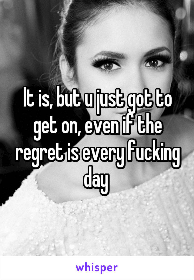 It is, but u just got to get on, even if the regret is every fucking day 