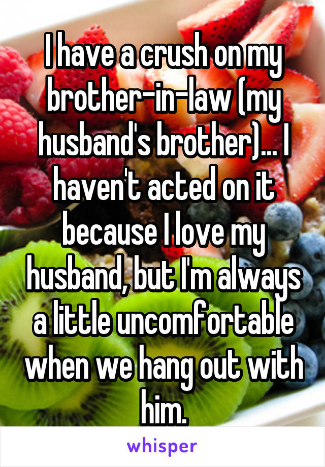 I have a crush on my brother-in-law (my husband's brother)... I haven't acted on it because I love my husband, but I'm always a little uncomfortable when we hang out with him.