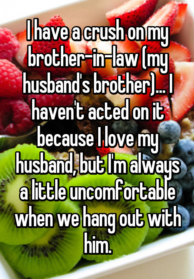 I have a crush on my brother-in-law (my husband's brother)... I haven't acted on it because I love my husband, but I'm always a little uncomfortable when we hang out with him.