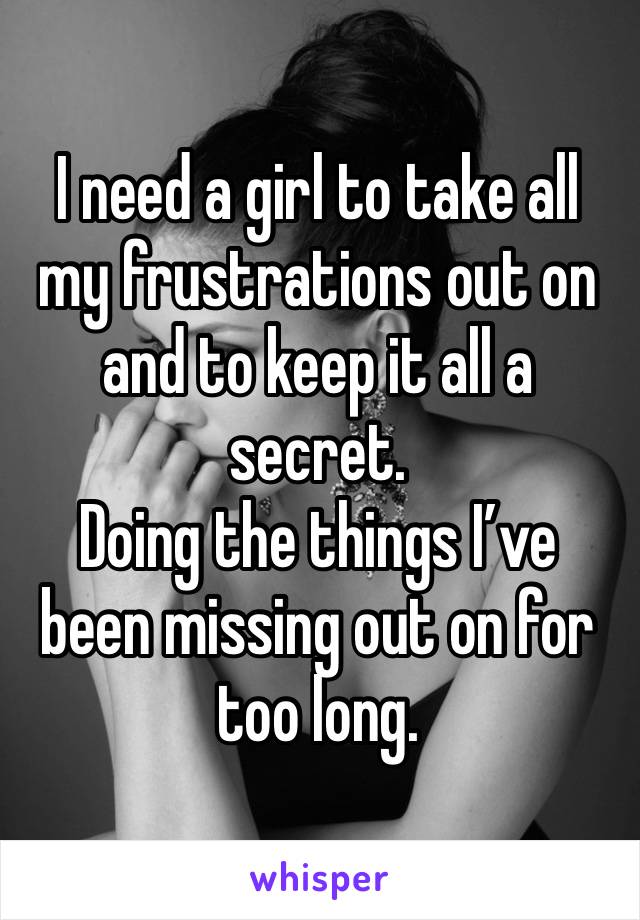 I need a girl to take all my frustrations out on and to keep it all a secret.
Doing the things I’ve been missing out on for too long.