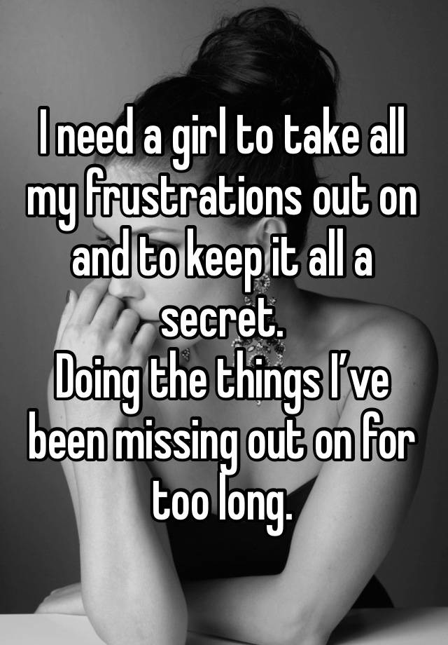 I need a girl to take all my frustrations out on and to keep it all a secret.
Doing the things I’ve been missing out on for too long.