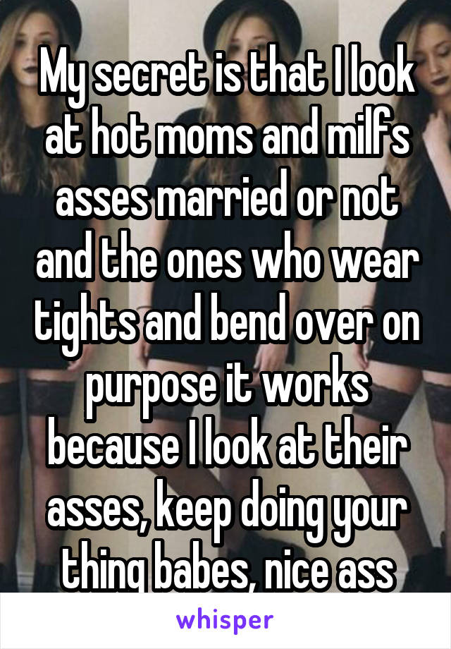 My secret is that I look at hot moms and milfs asses married or not and the ones who wear tights and bend over on purpose it works because I look at their asses, keep doing your thing babes, nice ass