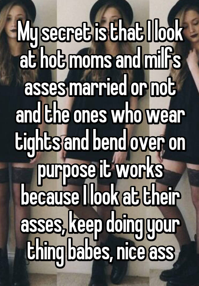 My secret is that I look at hot moms and milfs asses married or not and the ones who wear tights and bend over on purpose it works because I look at their asses, keep doing your thing babes, nice ass