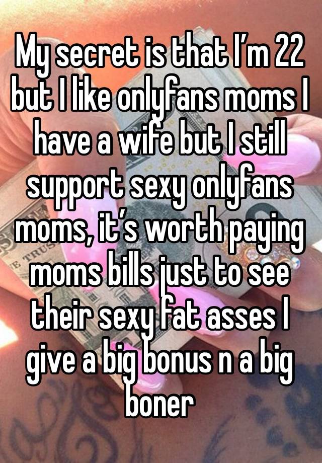 My secret is that I’m 22 but I like onlyfans moms I have a wife but I still support sexy onlyfans moms, it’s worth paying moms bills just to see their sexy fat asses I give a big bonus n a big boner 