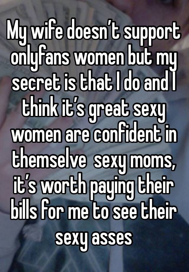 My wife doesn’t support onlyfans women but my secret is that I do and I think it’s great sexy women are confident in themselve  sexy moms, it’s worth paying their bills for me to see their sexy asses