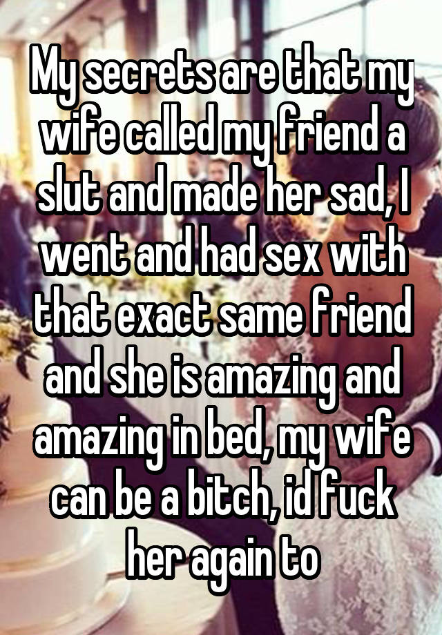 My secrets are that my wife called my friend a slut and made her sad, I went and had sex with that exact same friend and she is amazing and amazing in bed, my wife can be a bitch, id fuck her again to