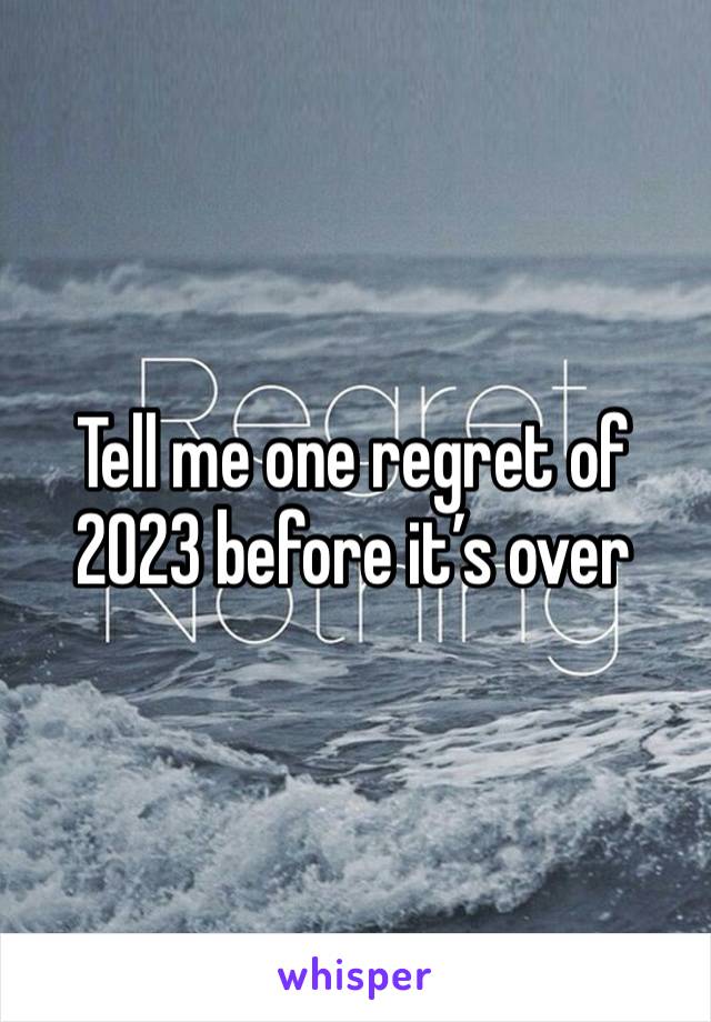 Tell me one regret of 2023 before it’s over 