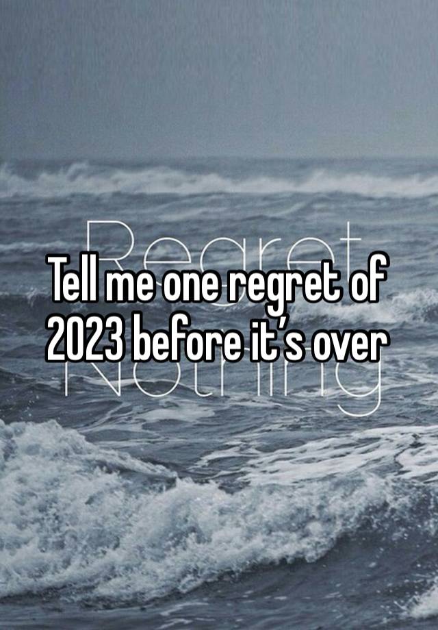 Tell me one regret of 2023 before it’s over 