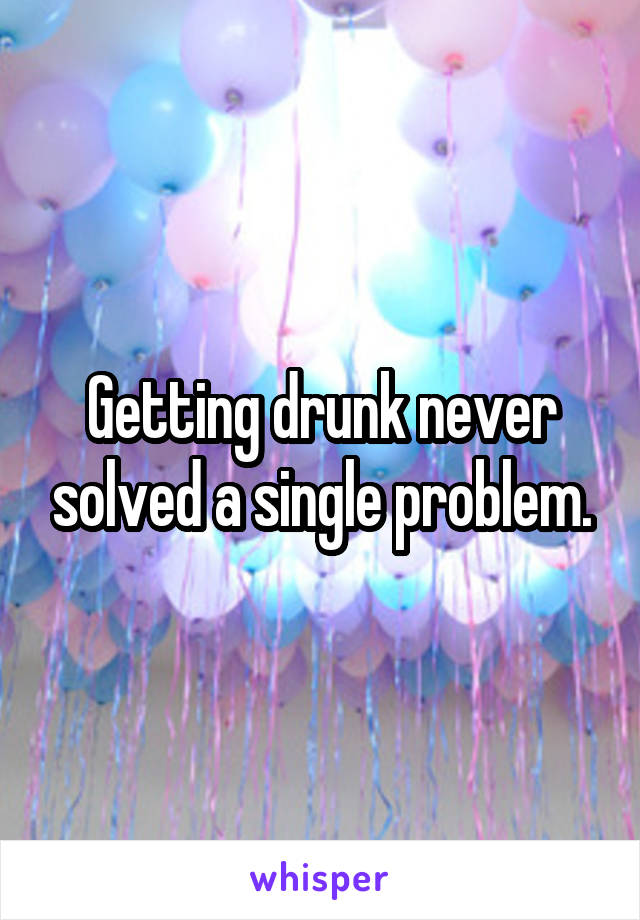 Getting drunk never solved a single problem.