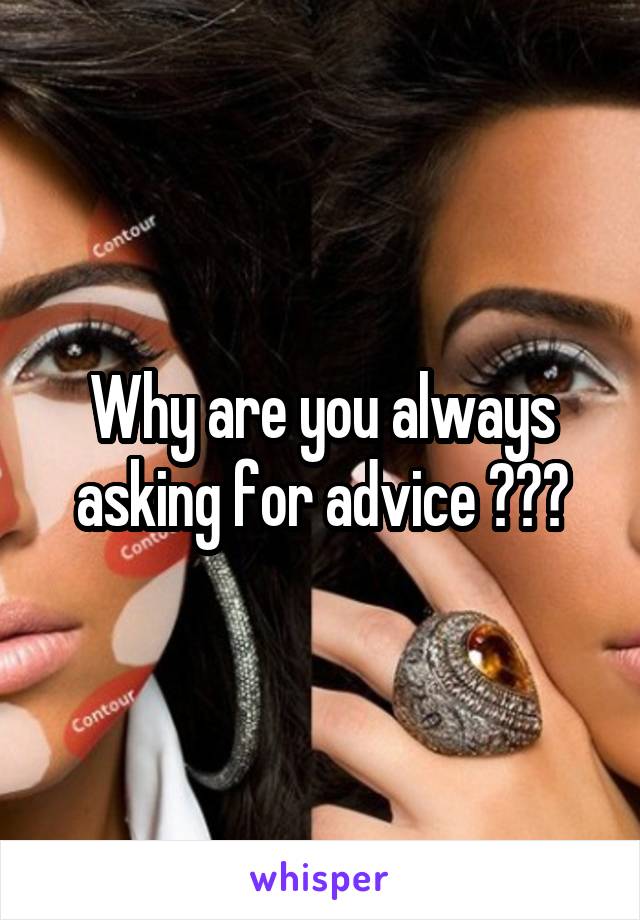 Why are you always asking for advice ???