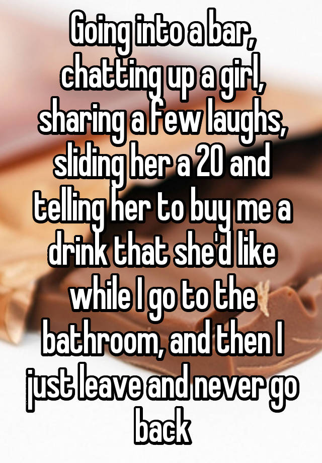 Going into a bar, chatting up a girl, sharing a few laughs, sliding her a 20 and telling her to buy me a drink that she'd like while I go to the bathroom, and then I just leave and never go back