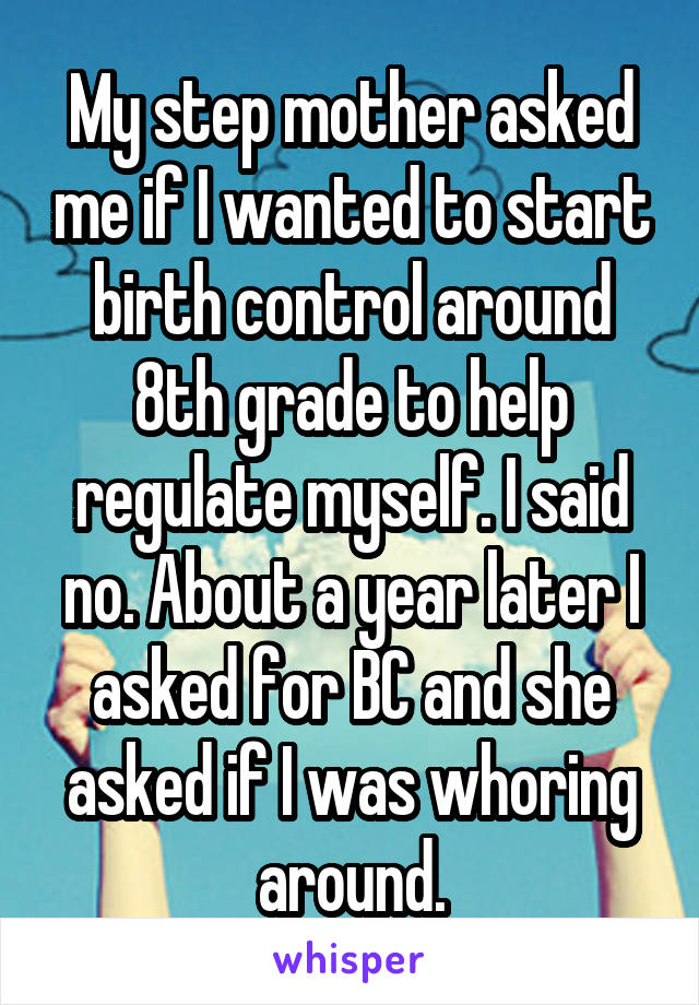 My step mother asked me if I wanted to start birth control around 8th grade to help regulate myself. I said no. About a year later I asked for BC and she asked if I was whoring around.