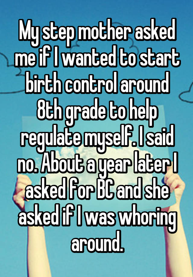 My step mother asked me if I wanted to start birth control around 8th grade to help regulate myself. I said no. About a year later I asked for BC and she asked if I was whoring around.