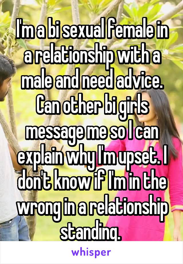 I'm a bi sexual female in a relationship with a male and need advice. Can other bi girls message me so I can explain why I'm upset. I don't know if I'm in the wrong in a relationship standing. 