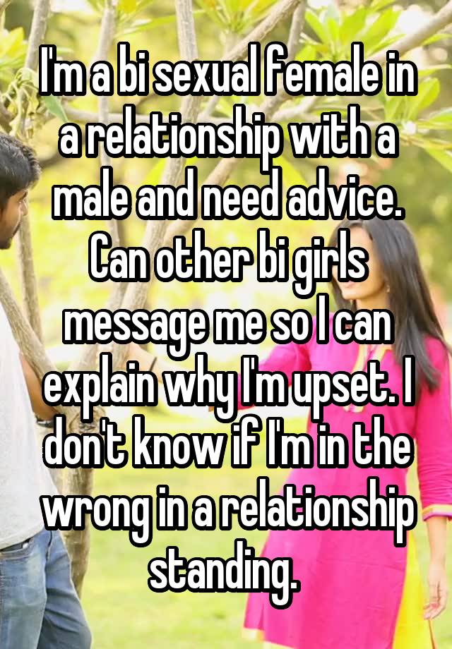 I'm a bi sexual female in a relationship with a male and need advice. Can other bi girls message me so I can explain why I'm upset. I don't know if I'm in the wrong in a relationship standing. 