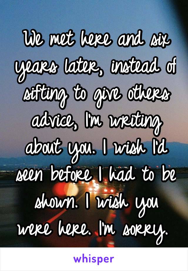 We met here and six years later, instead of sifting to give others advice, I'm writing about you. I wish I'd seen before I had to be shown. I wish you were here. I'm sorry. 