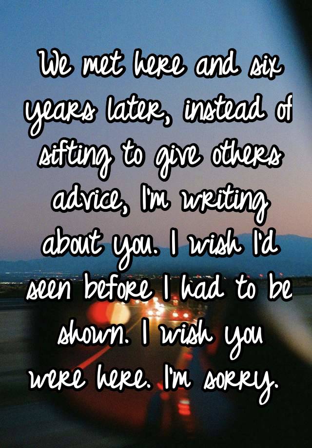 We met here and six years later, instead of sifting to give others advice, I'm writing about you. I wish I'd seen before I had to be shown. I wish you were here. I'm sorry. 