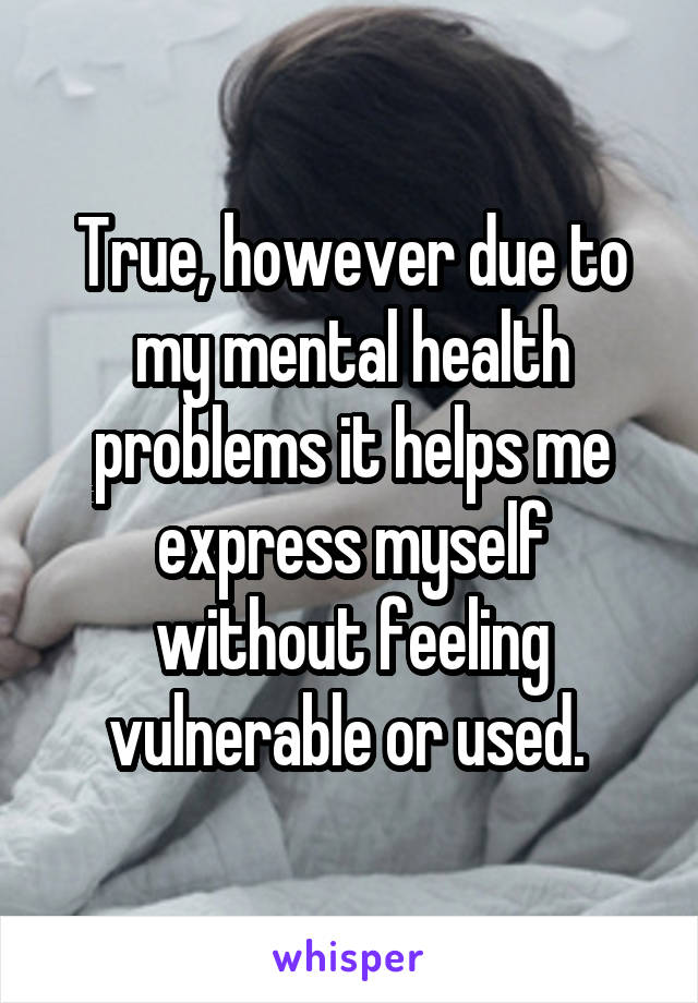 True, however due to my mental health problems it helps me express myself without feeling vulnerable or used. 