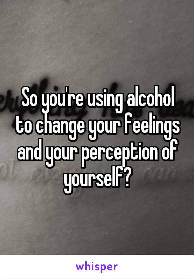 So you're using alcohol to change your feelings and your perception of yourself?