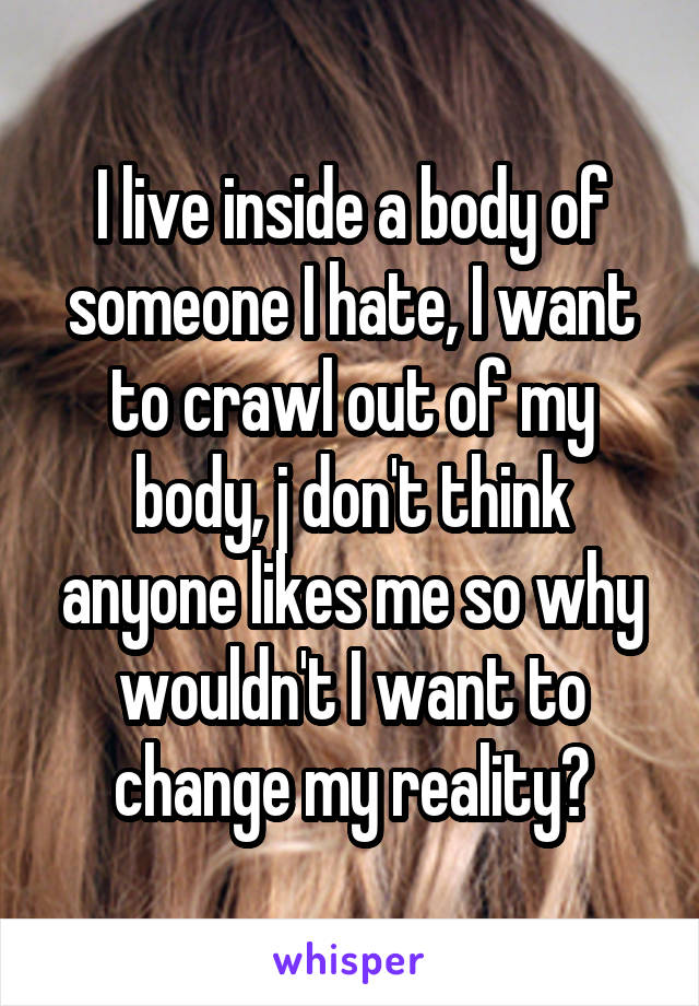 I live inside a body of someone I hate, I want to crawl out of my body, j don't think anyone likes me so why wouldn't I want to change my reality?