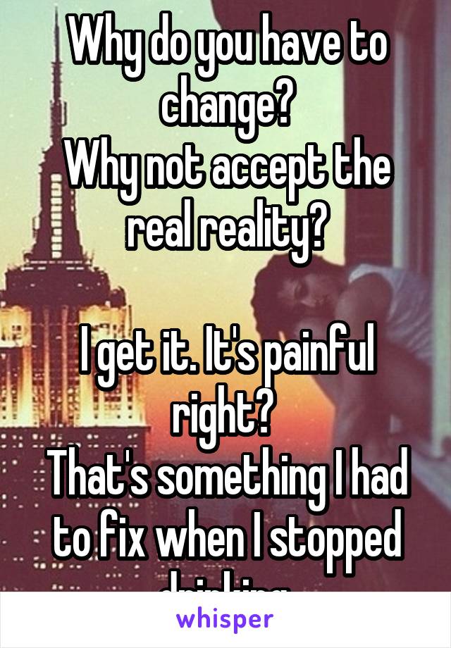 Why do you have to change?
Why not accept the real reality?

I get it. It's painful right? 
That's something I had to fix when I stopped drinking.