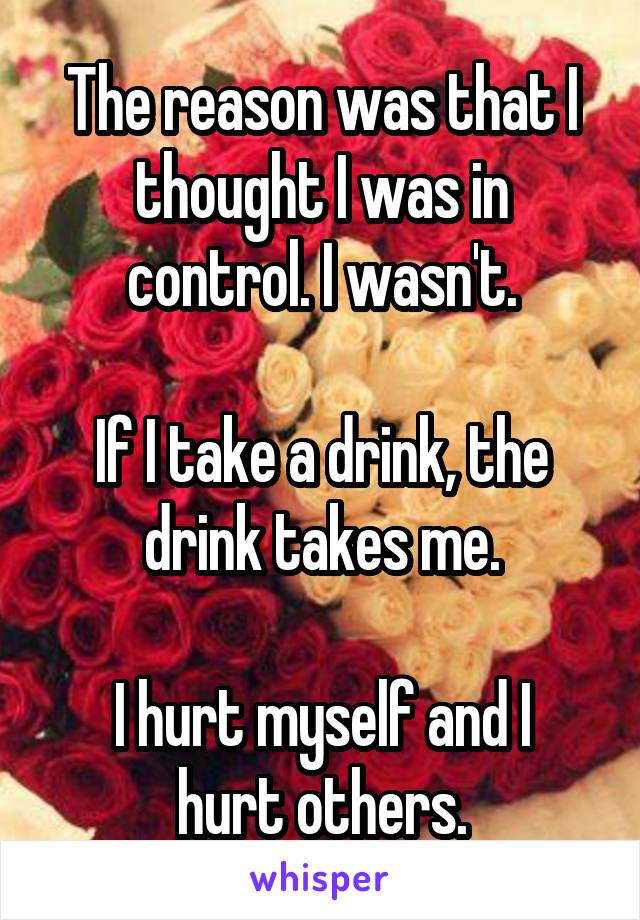 The reason was that I thought I was in control. I wasn't.

If I take a drink, the drink takes me.

I hurt myself and I hurt others.