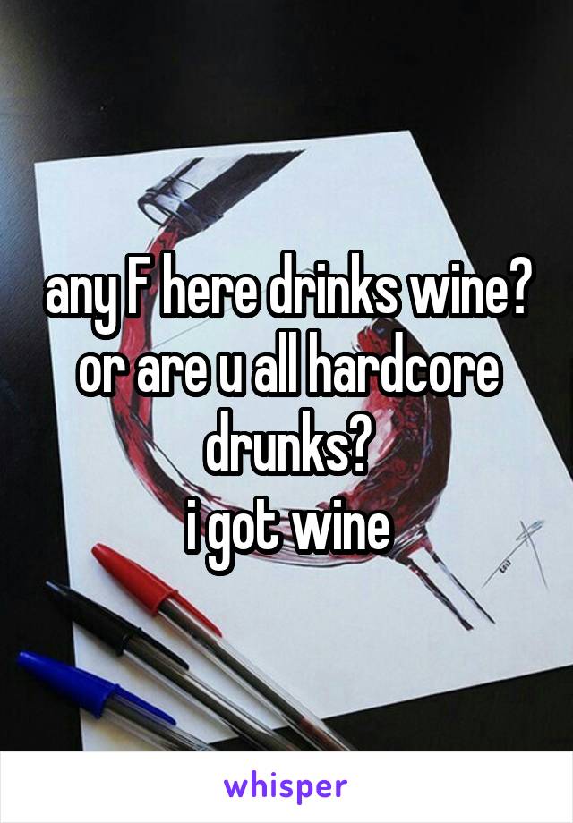 any F here drinks wine? or are u all hardcore drunks?
i got wine