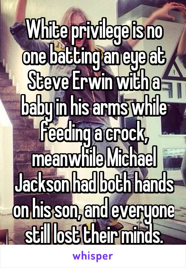 White privilege is no one batting an eye at Steve Erwin with a baby in his arms while feeding a crock, meanwhile Michael Jackson had both hands on his son, and everyone still lost their minds.