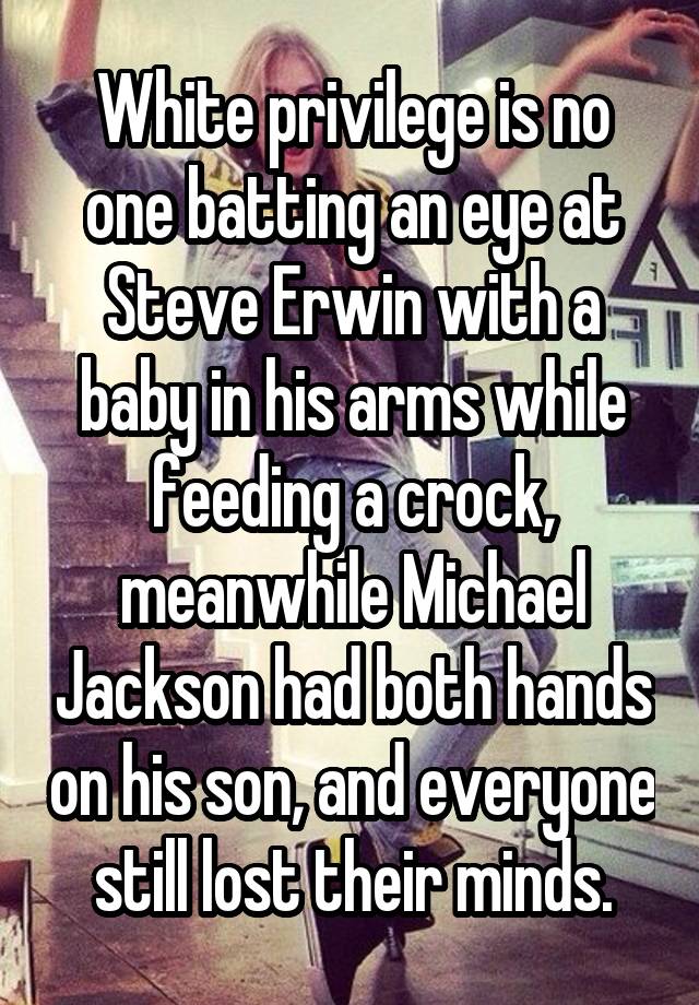 White privilege is no one batting an eye at Steve Erwin with a baby in his arms while feeding a crock, meanwhile Michael Jackson had both hands on his son, and everyone still lost their minds.