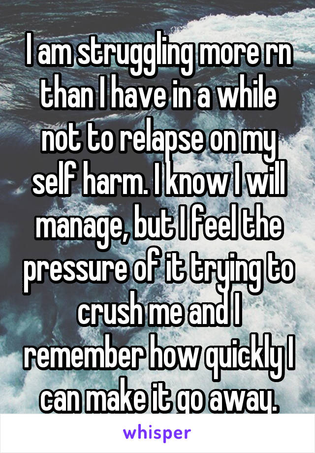 I am struggling more rn than I have in a while not to relapse on my self harm. I know I will manage, but I feel the pressure of it trying to crush me and I remember how quickly I can make it go away.