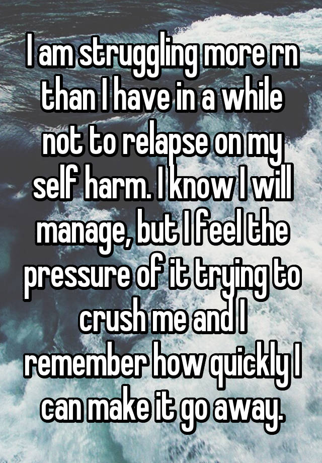 I am struggling more rn than I have in a while not to relapse on my self harm. I know I will manage, but I feel the pressure of it trying to crush me and I remember how quickly I can make it go away.