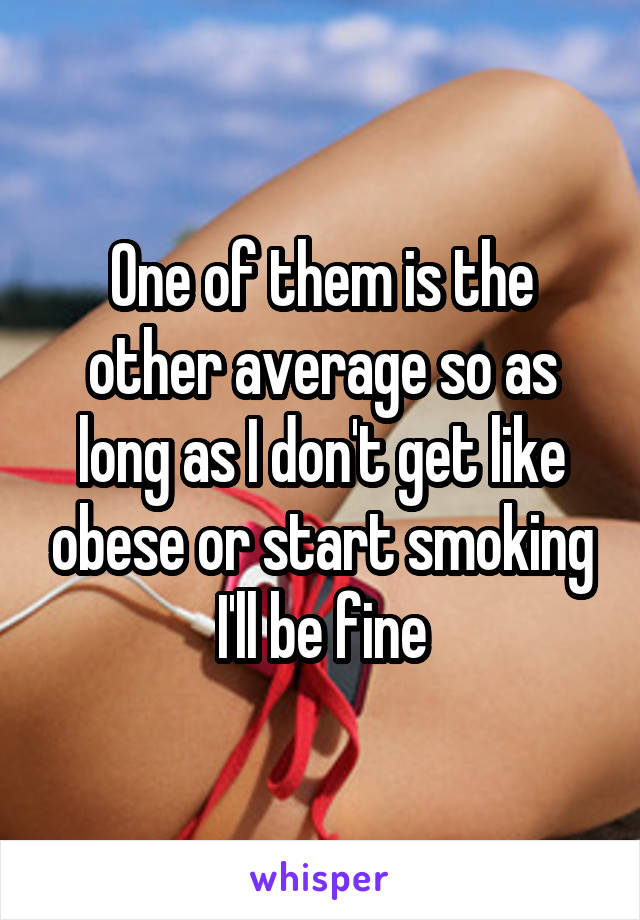 One of them is the other average so as long as I don't get like obese or start smoking I'll be fine