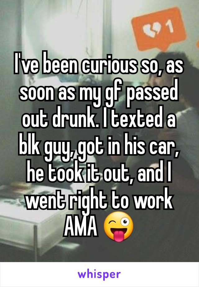 I've been curious so, as soon as my gf passed out drunk. I texted a blk guy, got in his car, he took it out, and I went right to work AMA 😜