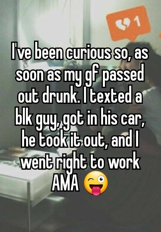 I've been curious so, as soon as my gf passed out drunk. I texted a blk guy, got in his car, he took it out, and I went right to work AMA 😜