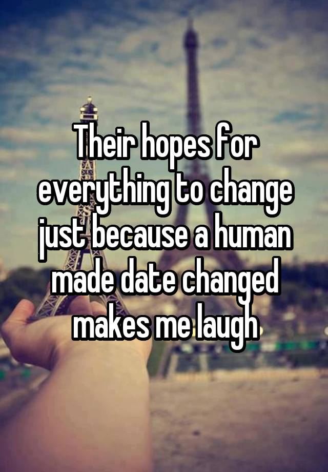 Their hopes for everything to change just because a human made date changed makes me laugh