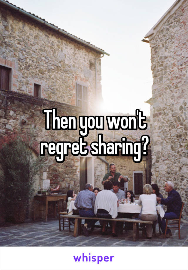 Then you won't
regret sharing?