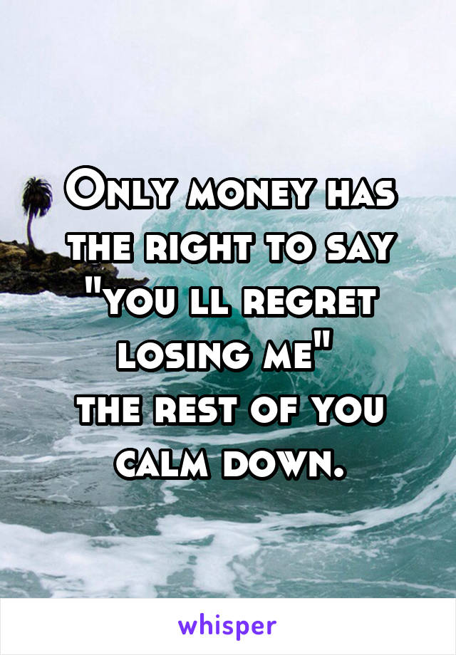 Only money has the right to say "you ll regret losing me" 
the rest of you calm down.