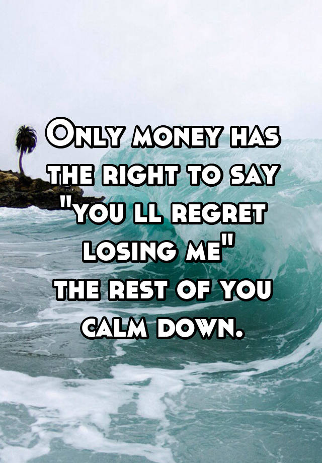 Only money has the right to say "you ll regret losing me" 
the rest of you calm down.