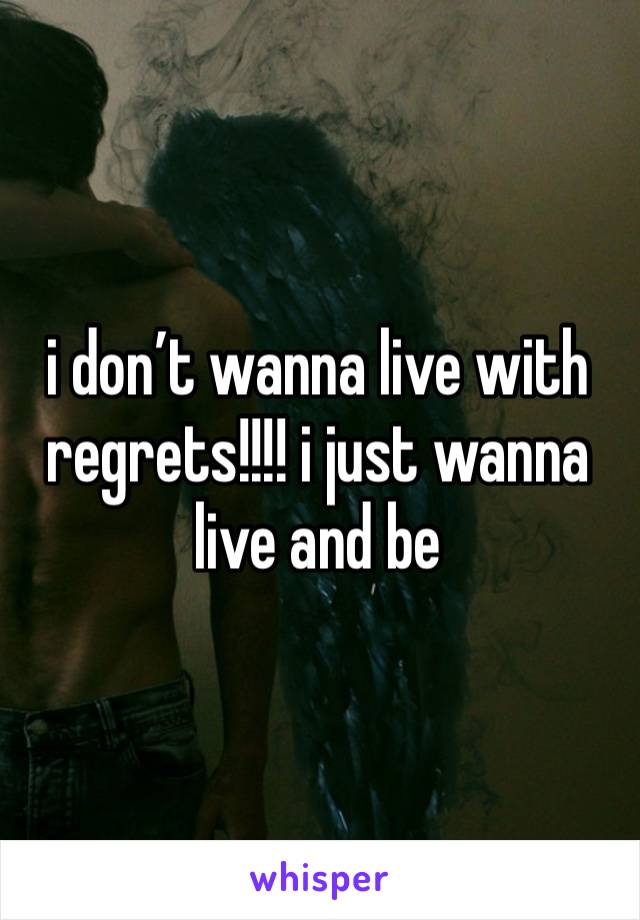 i don’t wanna live with regrets!!!! i just wanna live and be 