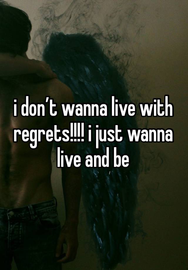 i don’t wanna live with regrets!!!! i just wanna live and be 