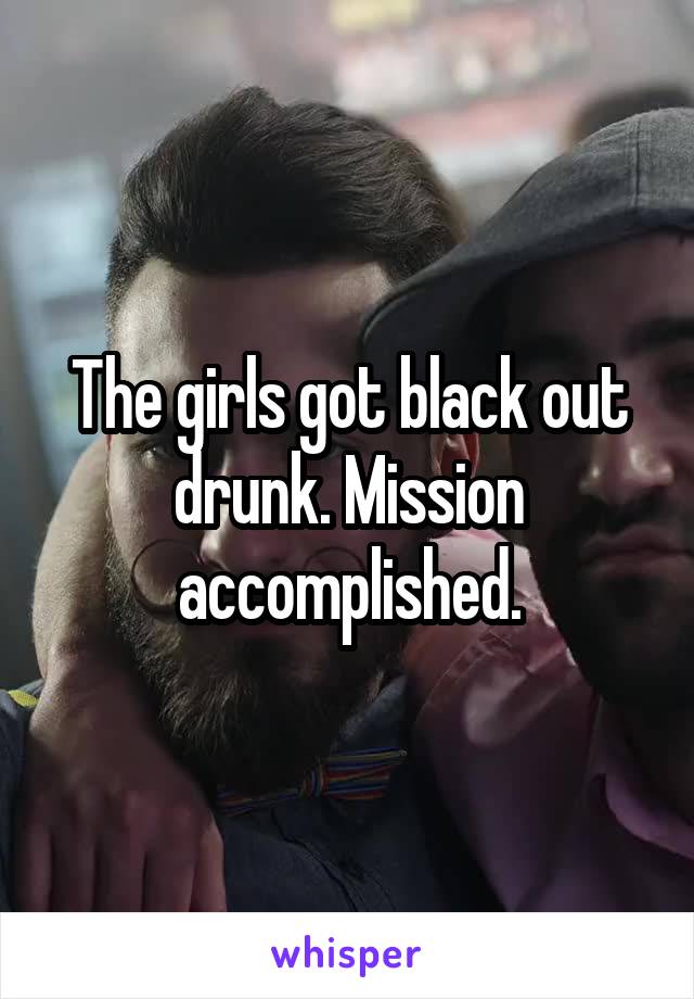 The girls got black out drunk. Mission accomplished.