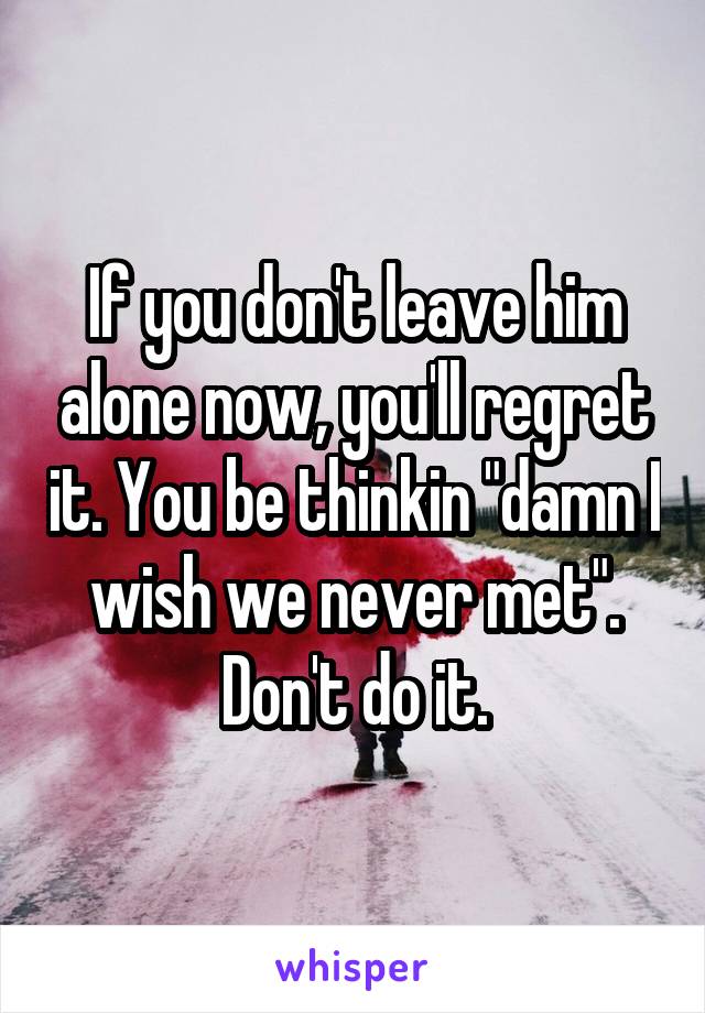 If you don't leave him alone now, you'll regret it. You be thinkin "damn I wish we never met". Don't do it.