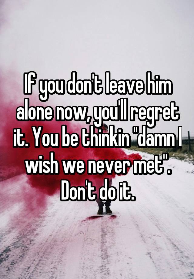 If you don't leave him alone now, you'll regret it. You be thinkin "damn I wish we never met". Don't do it.