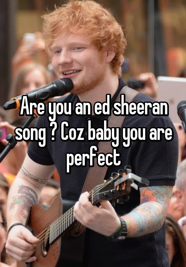 Are you an ed sheeran song ? Coz baby you are perfect