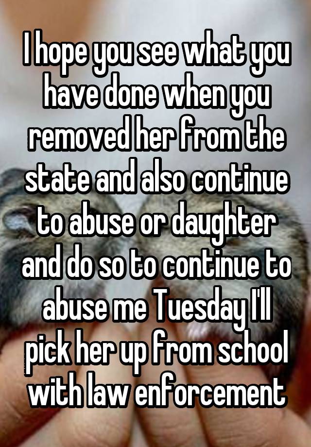 I hope you see what you have done when you removed her from the state and also continue to abuse or daughter and do so to continue to abuse me Tuesday I'll pick her up from school with law enforcement