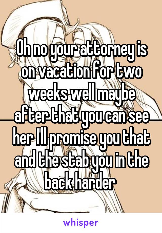 Oh no your attorney is on vacation for two weeks well maybe after that you can see her I'll promise you that and the stab you in the back harder 