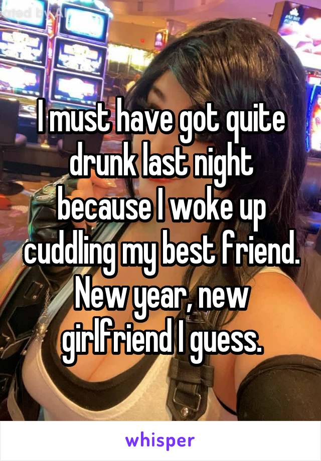 I must have got quite drunk last night because I woke up cuddling my best friend. New year, new girlfriend I guess.